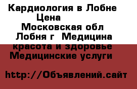 Кардиология в Лобне › Цена ­ 1 500 - Московская обл., Лобня г. Медицина, красота и здоровье » Медицинские услуги   